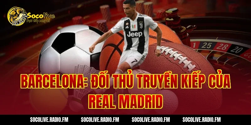 Barcelona: Đối Thủ Truyền Kiếp Của Real Madrid