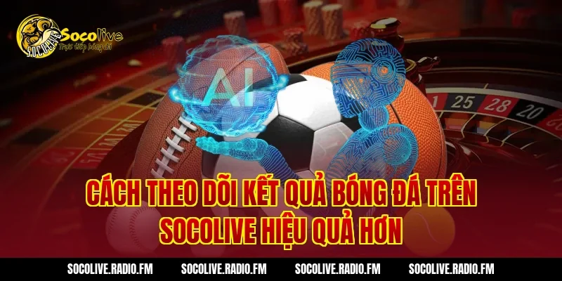 Cách theo dõi kết quả bóng đá trên Socolive hiệu quả hơn